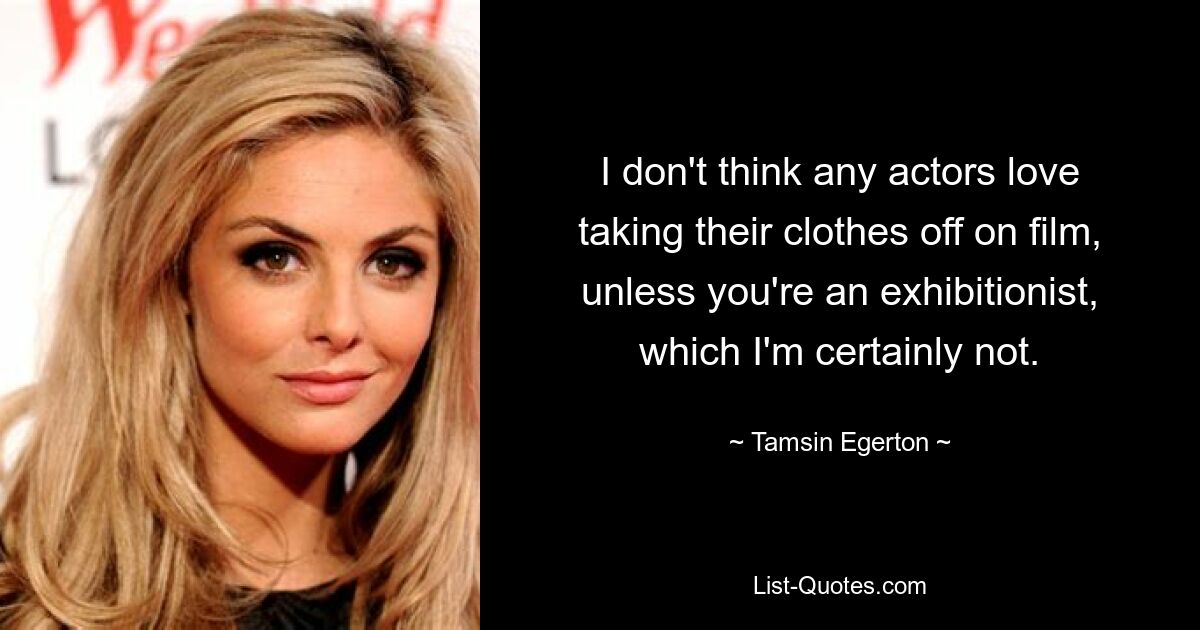 I don't think any actors love taking their clothes off on film, unless you're an exhibitionist, which I'm certainly not. — © Tamsin Egerton