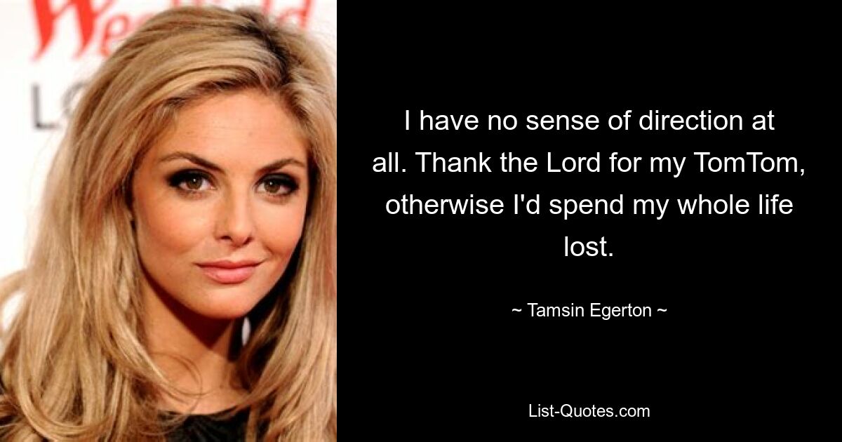 I have no sense of direction at all. Thank the Lord for my TomTom, otherwise I'd spend my whole life lost. — © Tamsin Egerton