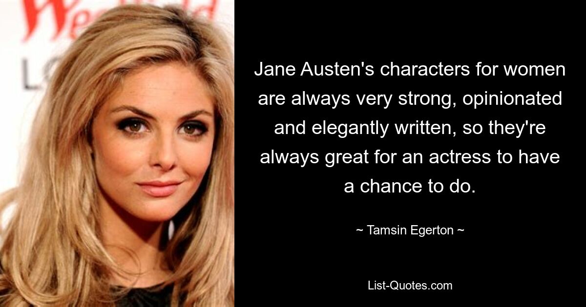 Jane Austen's characters for women are always very strong, opinionated and elegantly written, so they're always great for an actress to have a chance to do. — © Tamsin Egerton