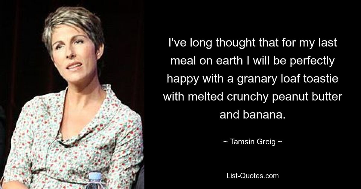 I've long thought that for my last meal on earth I will be perfectly happy with a granary loaf toastie with melted crunchy peanut butter and banana. — © Tamsin Greig