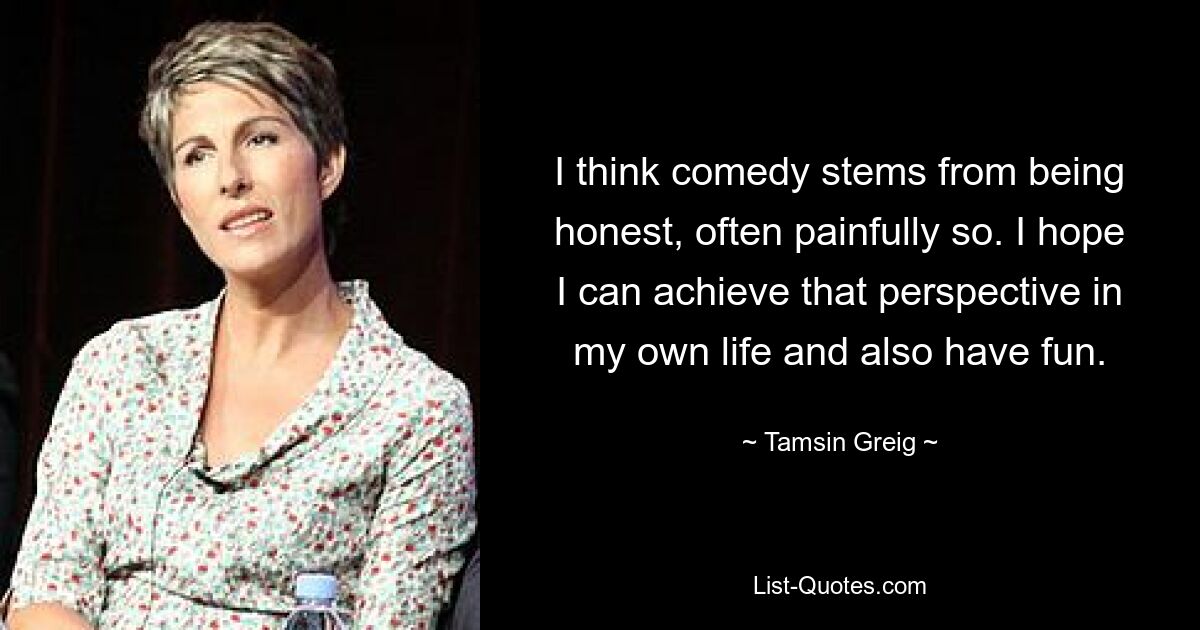 I think comedy stems from being honest, often painfully so. I hope I can achieve that perspective in my own life and also have fun. — © Tamsin Greig