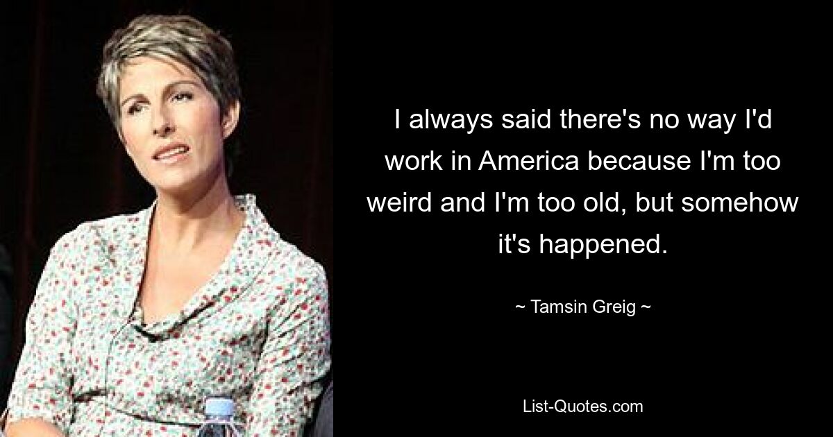 I always said there's no way I'd work in America because I'm too weird and I'm too old, but somehow it's happened. — © Tamsin Greig