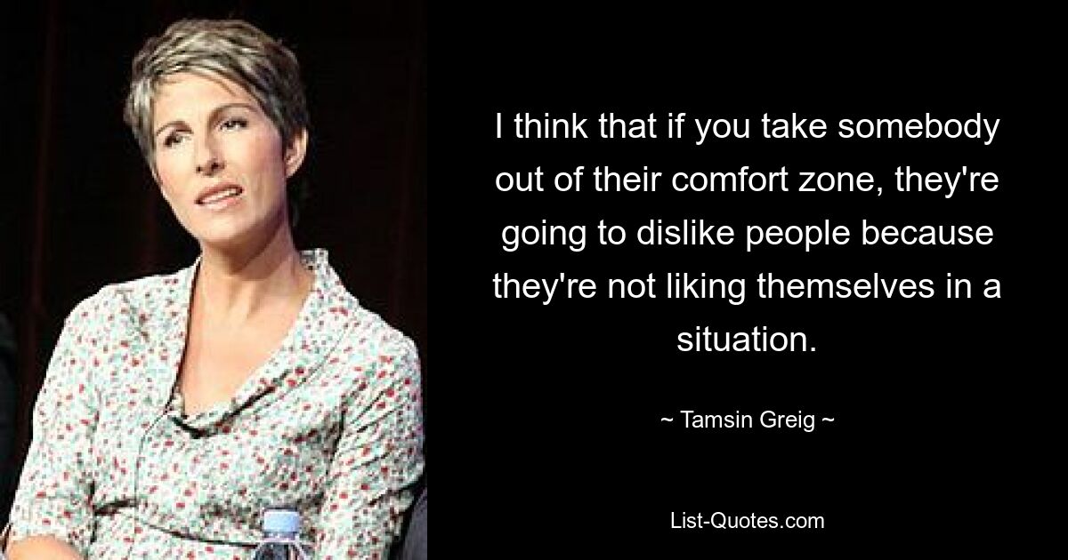 I think that if you take somebody out of their comfort zone, they're going to dislike people because they're not liking themselves in a situation. — © Tamsin Greig