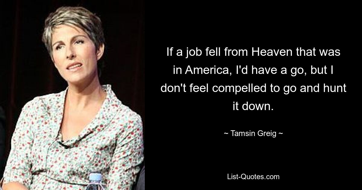 If a job fell from Heaven that was in America, I'd have a go, but I don't feel compelled to go and hunt it down. — © Tamsin Greig