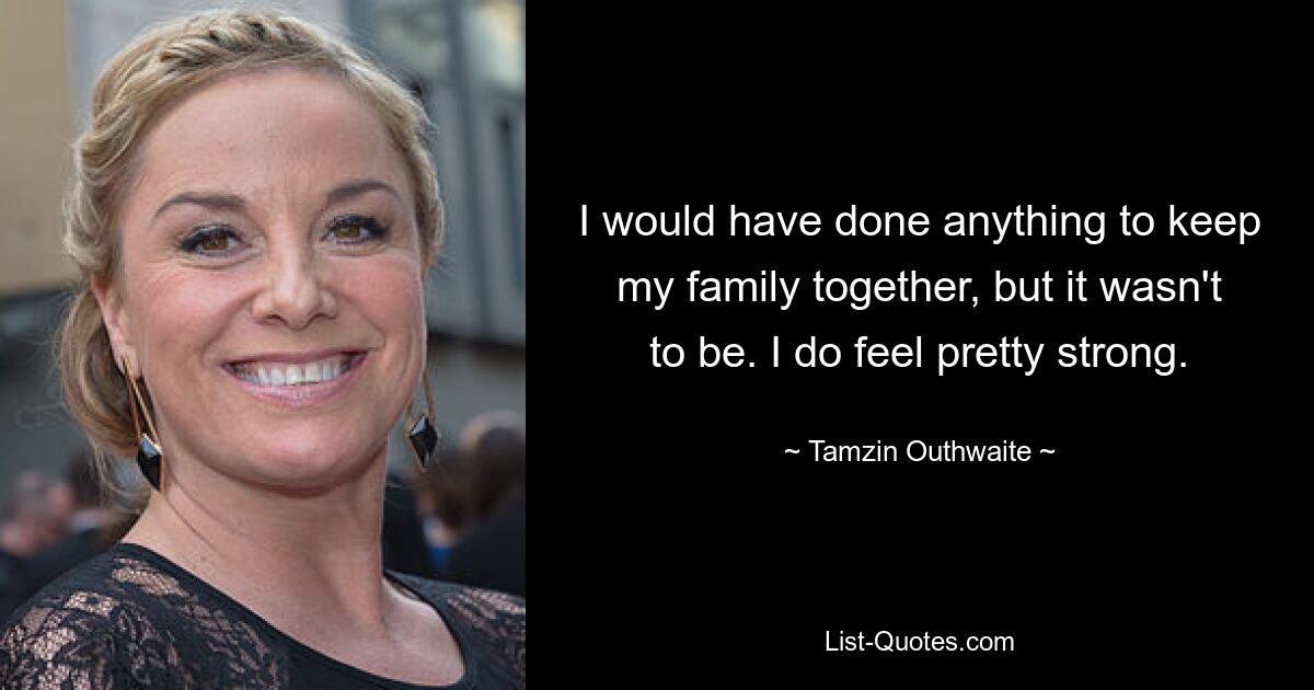 I would have done anything to keep my family together, but it wasn't to be. I do feel pretty strong. — © Tamzin Outhwaite