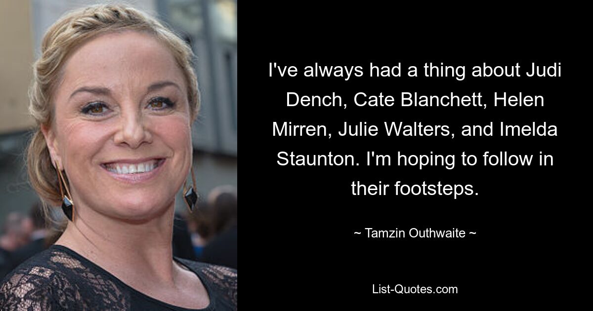 I've always had a thing about Judi Dench, Cate Blanchett, Helen Mirren, Julie Walters, and Imelda Staunton. I'm hoping to follow in their footsteps. — © Tamzin Outhwaite