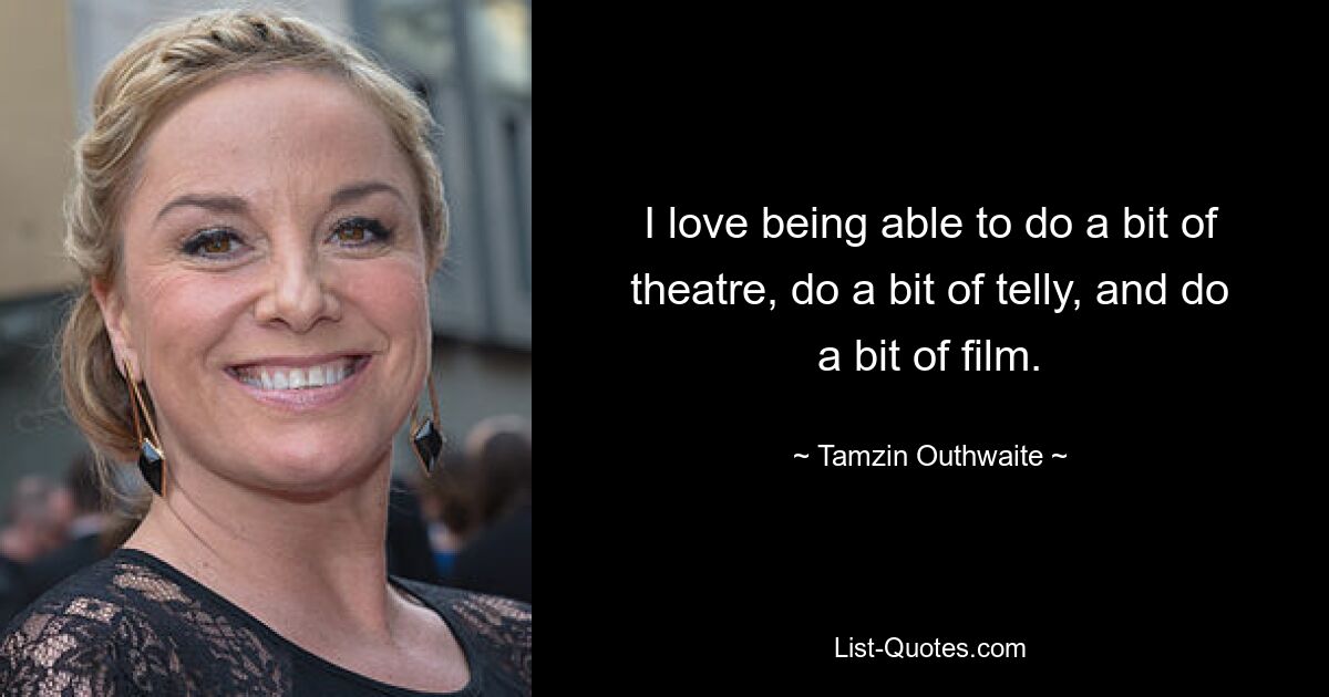 I love being able to do a bit of theatre, do a bit of telly, and do a bit of film. — © Tamzin Outhwaite