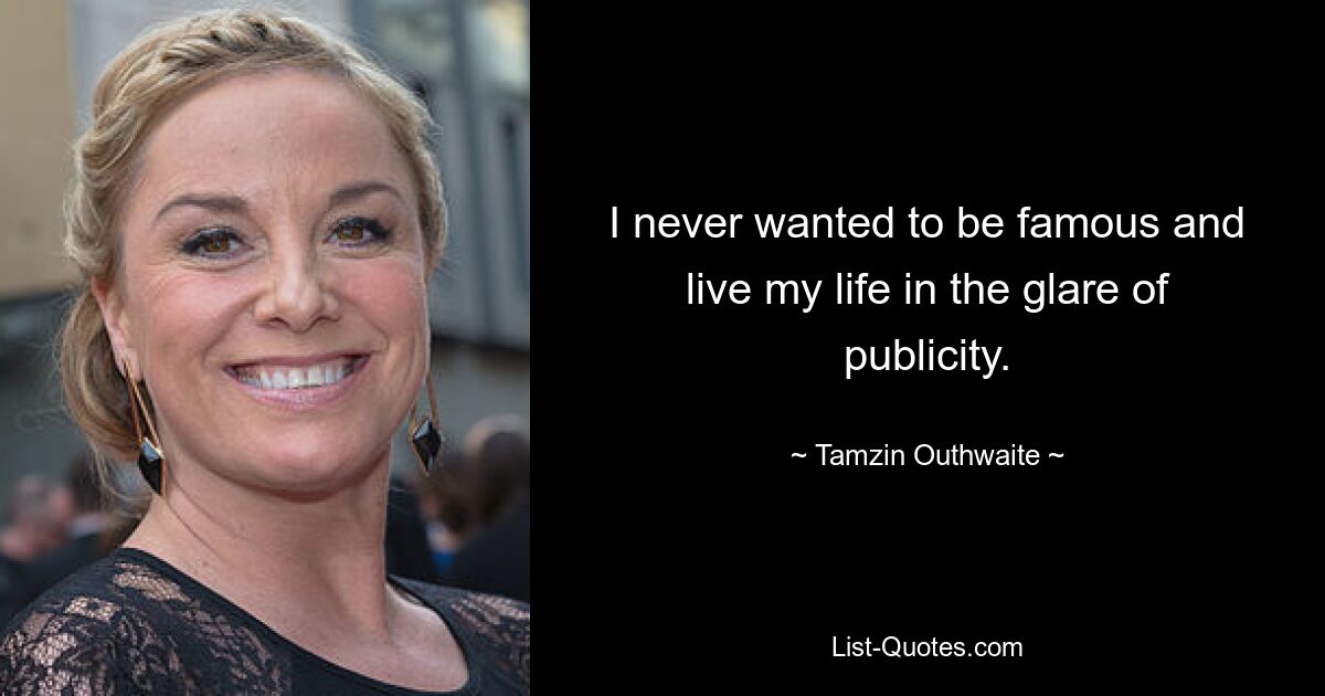 I never wanted to be famous and live my life in the glare of publicity. — © Tamzin Outhwaite