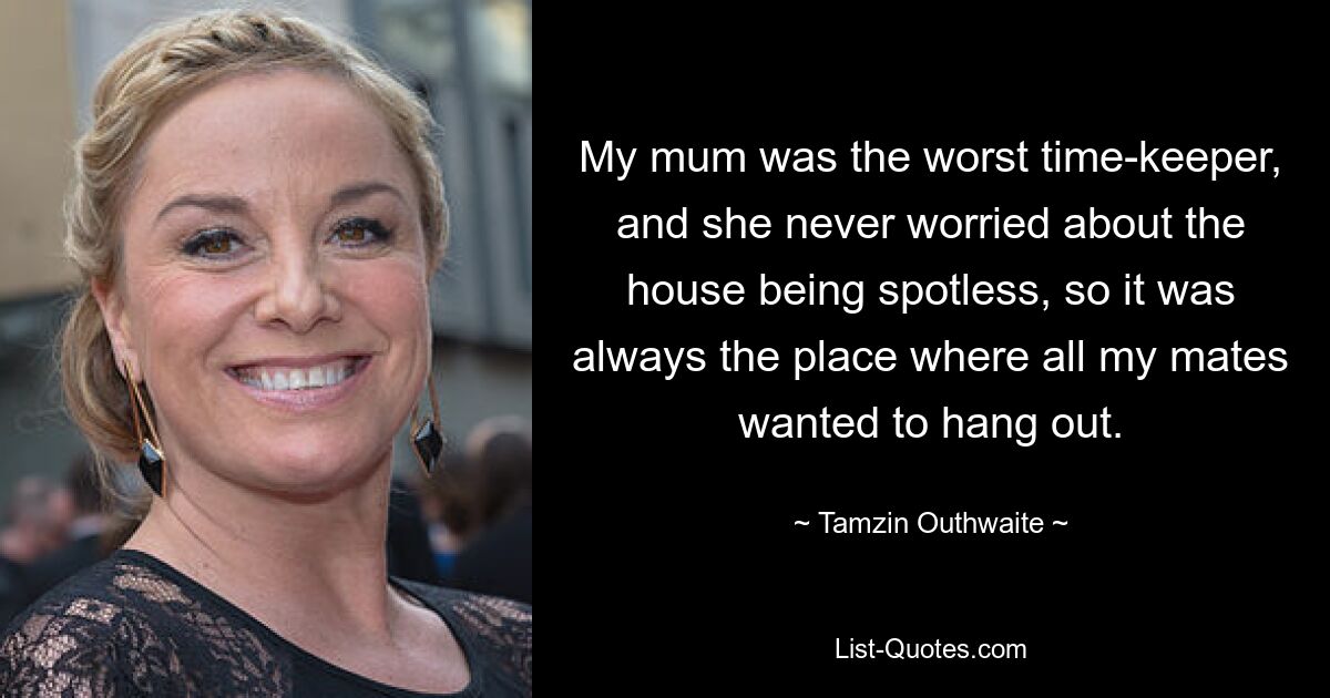 My mum was the worst time-keeper, and she never worried about the house being spotless, so it was always the place where all my mates wanted to hang out. — © Tamzin Outhwaite