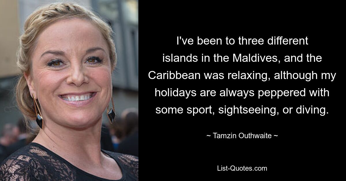 I've been to three different islands in the Maldives, and the Caribbean was relaxing, although my holidays are always peppered with some sport, sightseeing, or diving. — © Tamzin Outhwaite