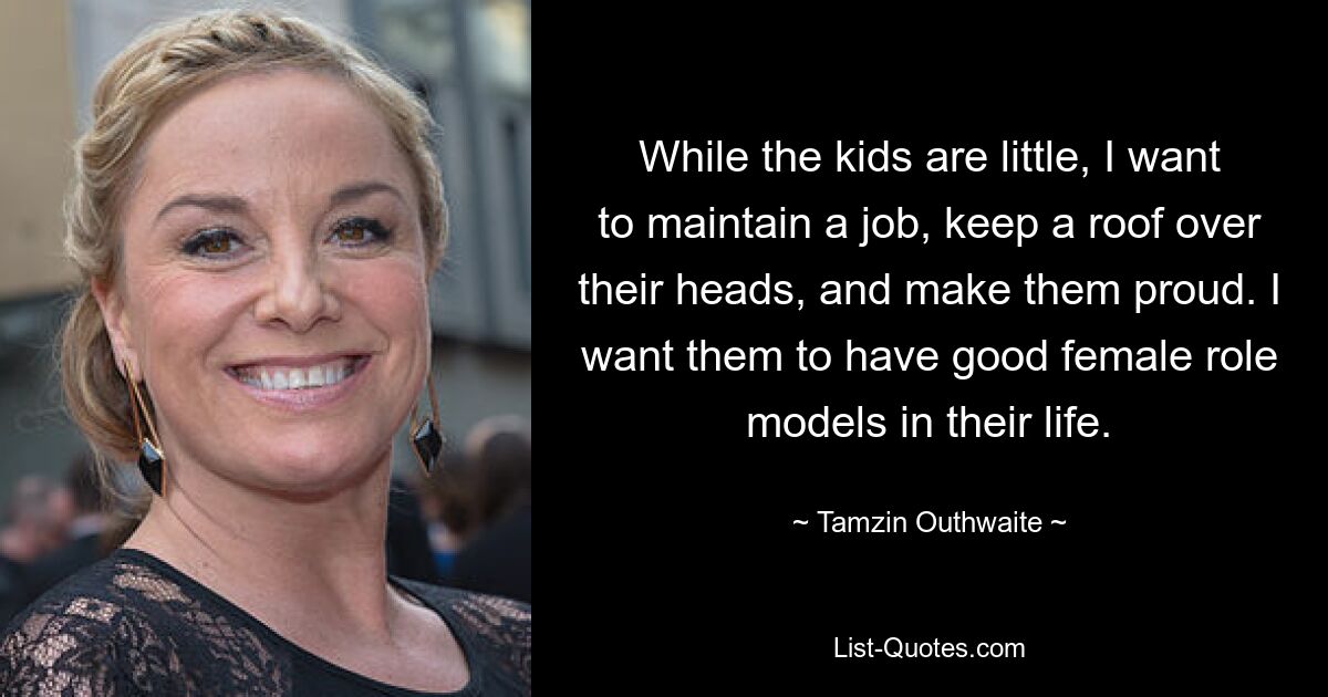 While the kids are little, I want to maintain a job, keep a roof over their heads, and make them proud. I want them to have good female role models in their life. — © Tamzin Outhwaite