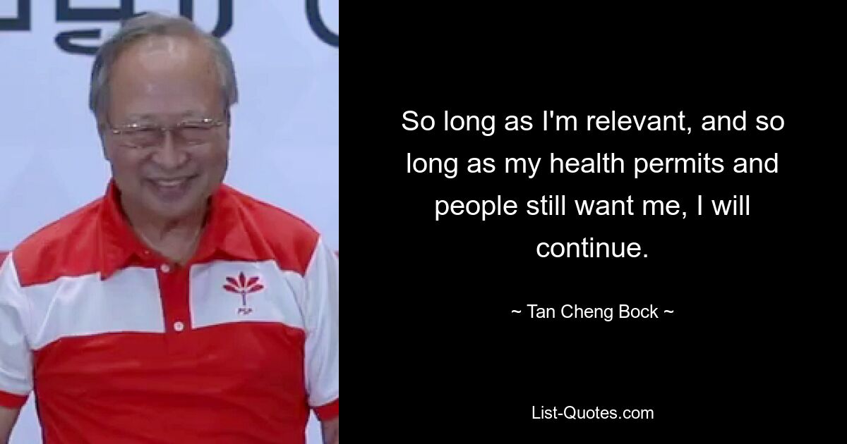 So long as I'm relevant, and so long as my health permits and people still want me, I will continue. — © Tan Cheng Bock