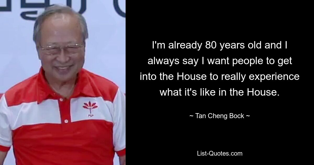 I'm already 80 years old and I always say I want people to get into the House to really experience what it's like in the House. — © Tan Cheng Bock