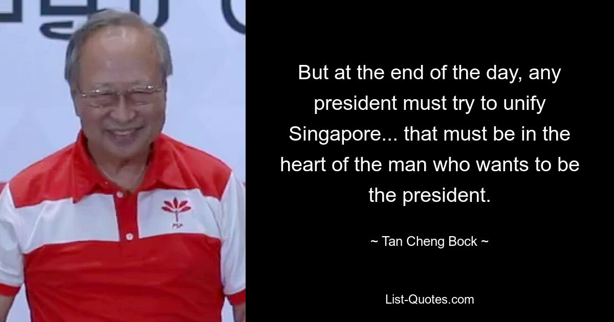 But at the end of the day, any president must try to unify Singapore... that must be in the heart of the man who wants to be the president. — © Tan Cheng Bock