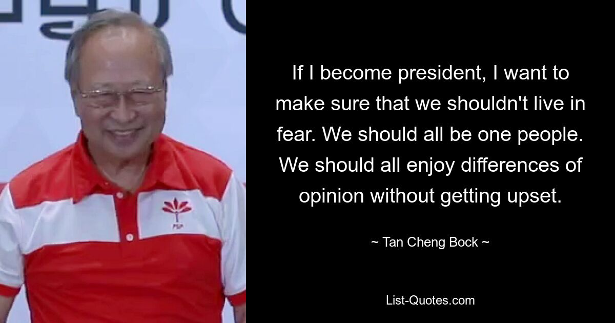 If I become president, I want to make sure that we shouldn't live in fear. We should all be one people. We should all enjoy differences of opinion without getting upset. — © Tan Cheng Bock