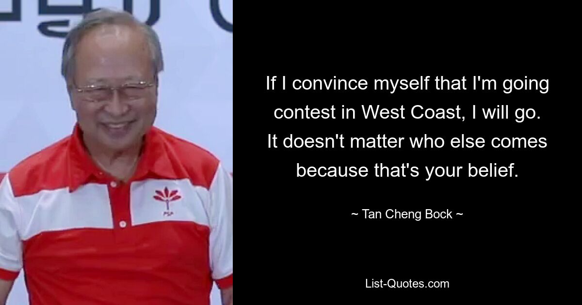 If I convince myself that I'm going contest in West Coast, I will go. It doesn't matter who else comes because that's your belief. — © Tan Cheng Bock