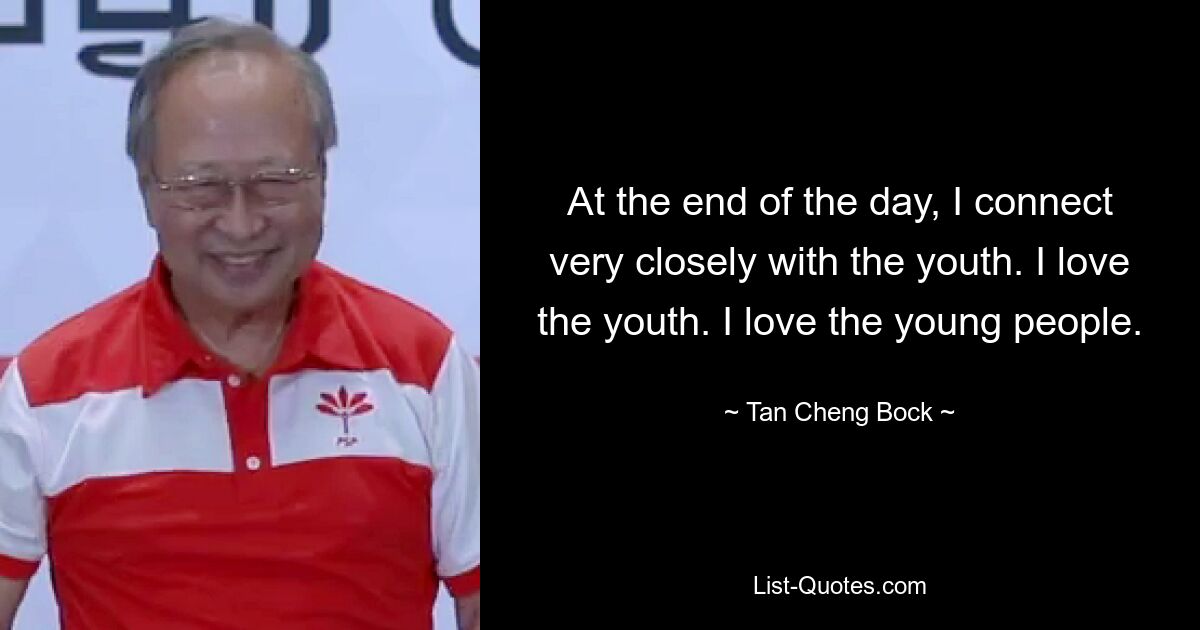 At the end of the day, I connect very closely with the youth. I love the youth. I love the young people. — © Tan Cheng Bock