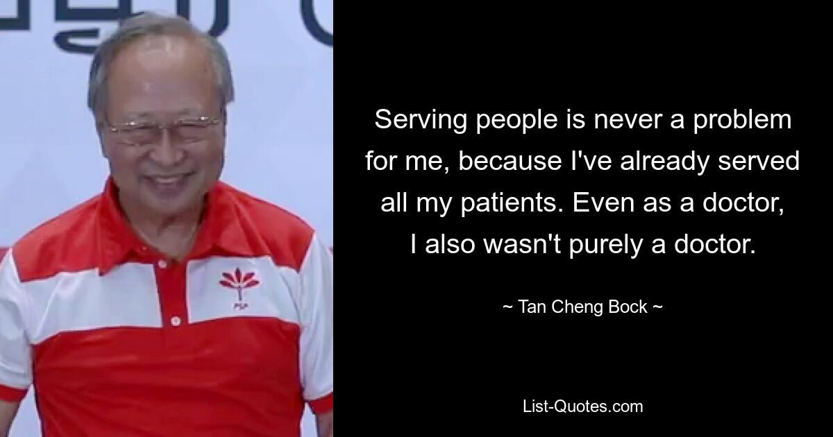 Serving people is never a problem for me, because I've already served all my patients. Even as a doctor, I also wasn't purely a doctor. — © Tan Cheng Bock