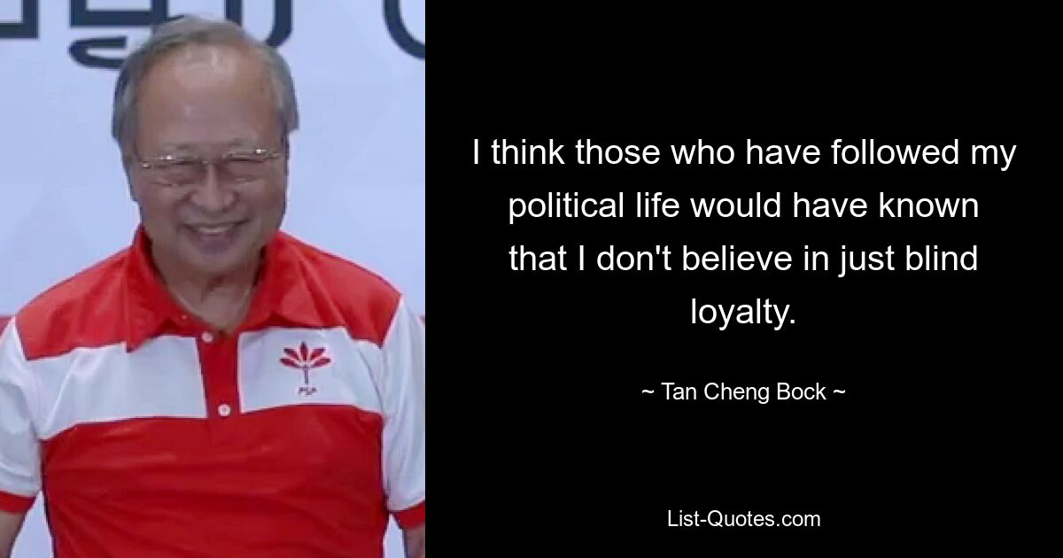 I think those who have followed my political life would have known that I don't believe in just blind loyalty. — © Tan Cheng Bock