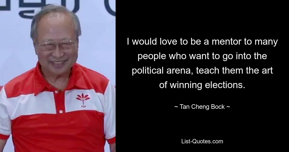 I would love to be a mentor to many people who want to go into the political arena, teach them the art of winning elections. — © Tan Cheng Bock