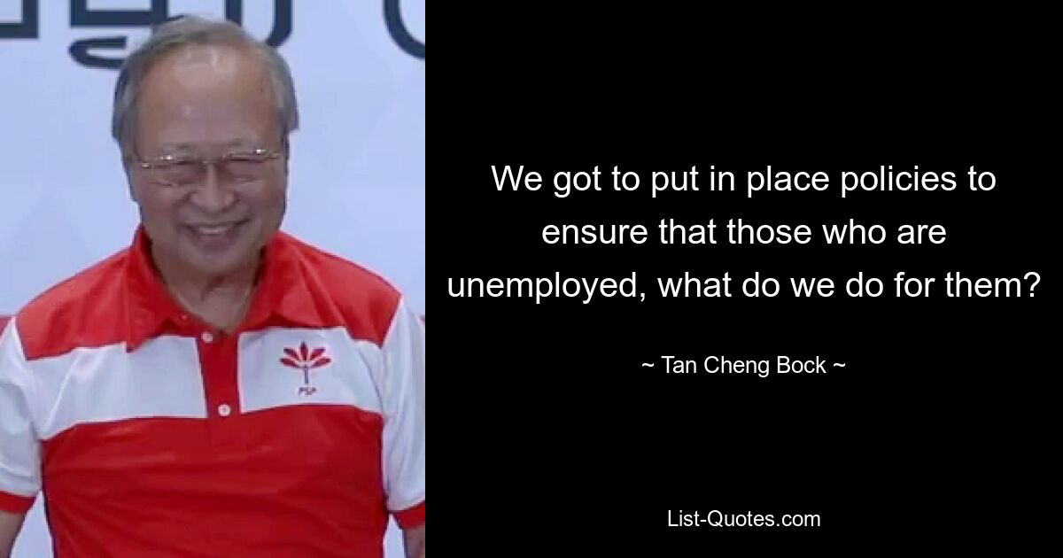 We got to put in place policies to ensure that those who are unemployed, what do we do for them? — © Tan Cheng Bock