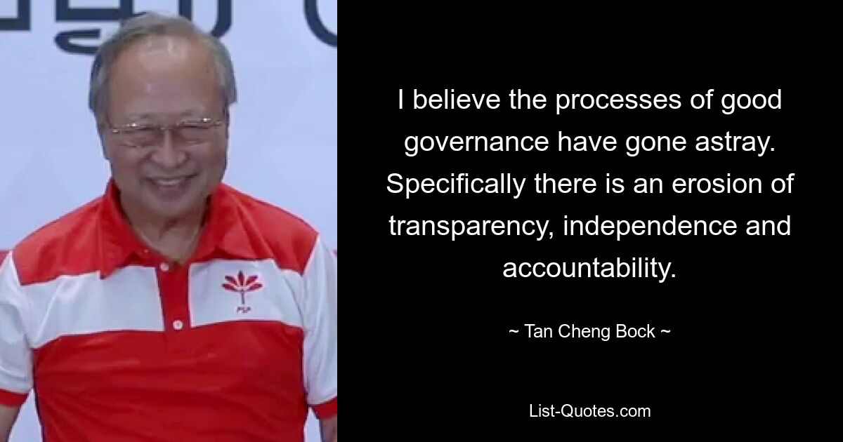 I believe the processes of good governance have gone astray. Specifically there is an erosion of transparency, independence and accountability. — © Tan Cheng Bock