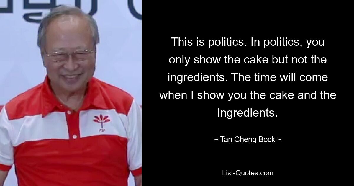 This is politics. In politics, you only show the cake but not the ingredients. The time will come when I show you the cake and the ingredients. — © Tan Cheng Bock