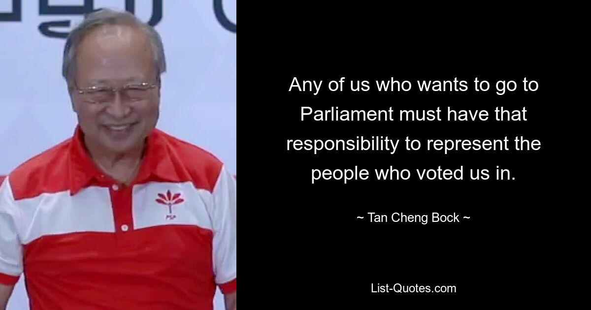 Any of us who wants to go to Parliament must have that responsibility to represent the people who voted us in. — © Tan Cheng Bock