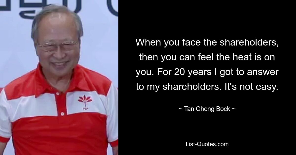 When you face the shareholders, then you can feel the heat is on you. For 20 years I got to answer to my shareholders. It's not easy. — © Tan Cheng Bock