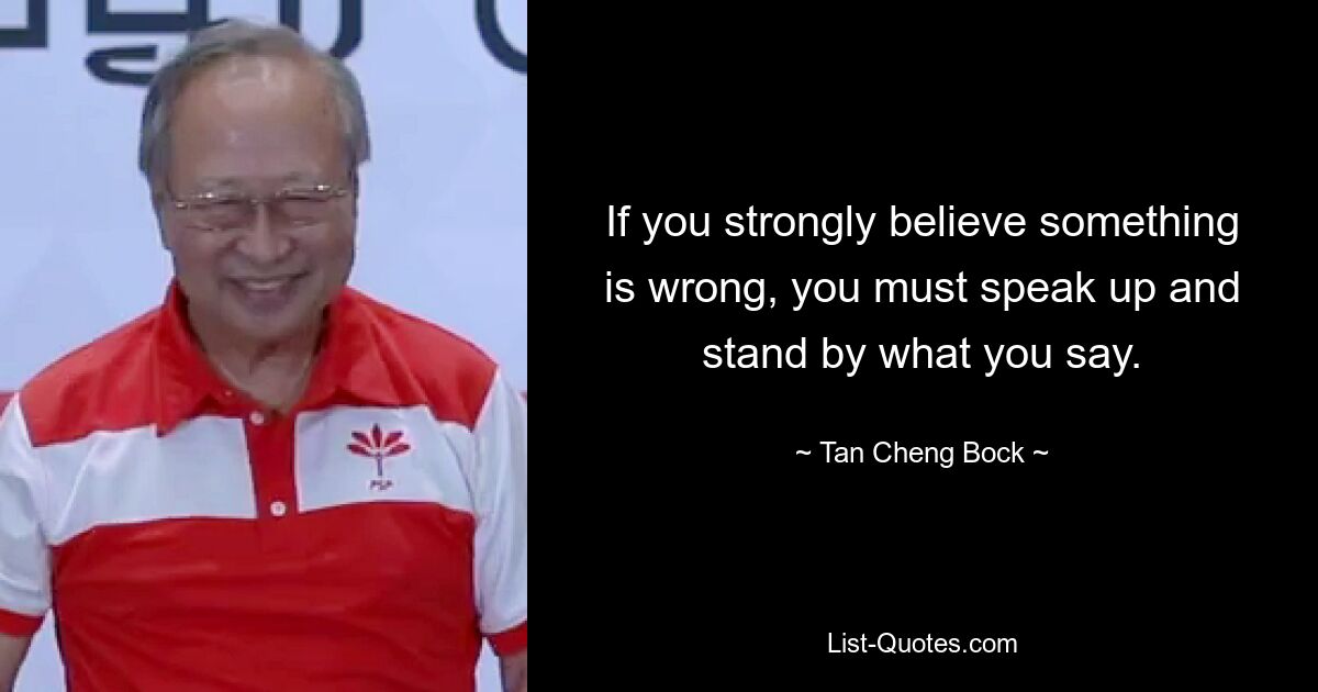 If you strongly believe something is wrong, you must speak up and stand by what you say. — © Tan Cheng Bock