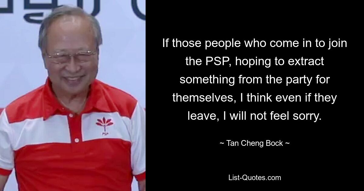 If those people who come in to join the PSP, hoping to extract something from the party for themselves, I think even if they leave, I will not feel sorry. — © Tan Cheng Bock