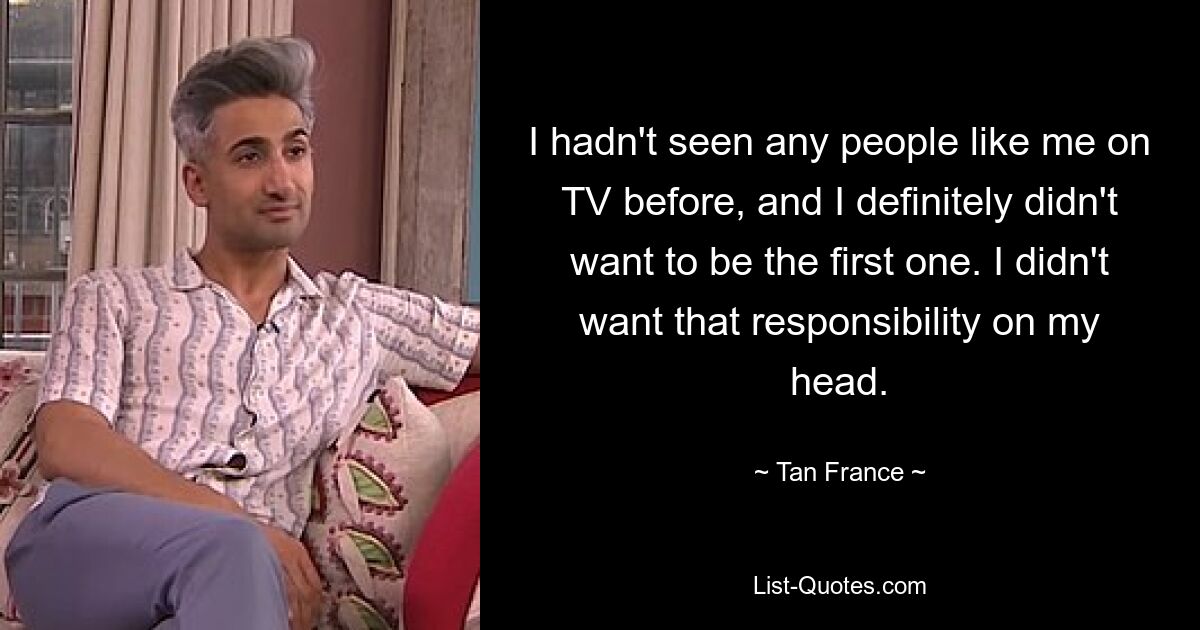 I hadn't seen any people like me on TV before, and I definitely didn't want to be the first one. I didn't want that responsibility on my head. — © Tan France