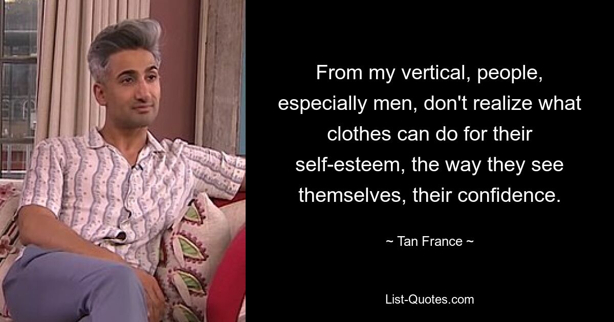 From my vertical, people, especially men, don't realize what clothes can do for their self-esteem, the way they see themselves, their confidence. — © Tan France