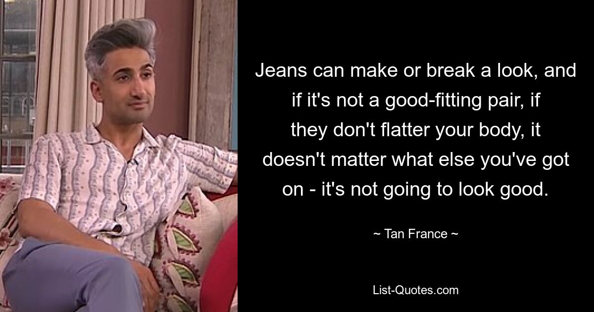 Jeans can make or break a look, and if it's not a good-fitting pair, if they don't flatter your body, it doesn't matter what else you've got on - it's not going to look good. — © Tan France