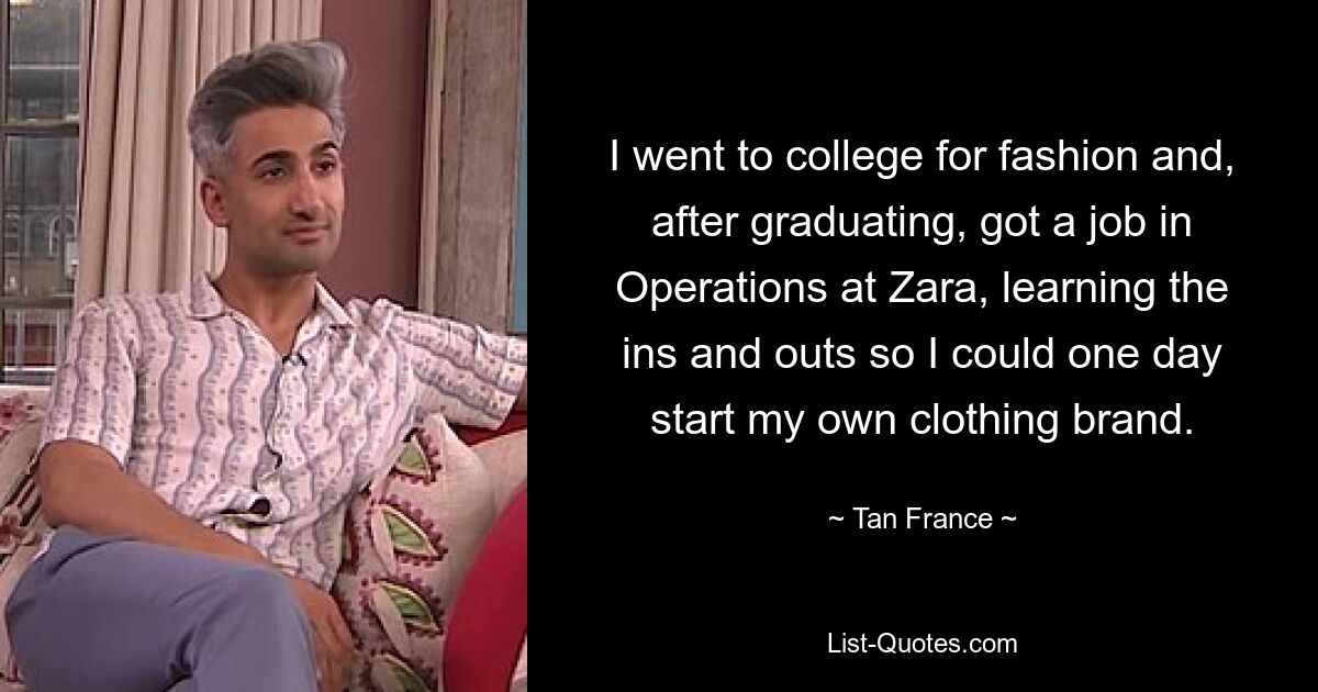 I went to college for fashion and, after graduating, got a job in Operations at Zara, learning the ins and outs so I could one day start my own clothing brand. — © Tan France