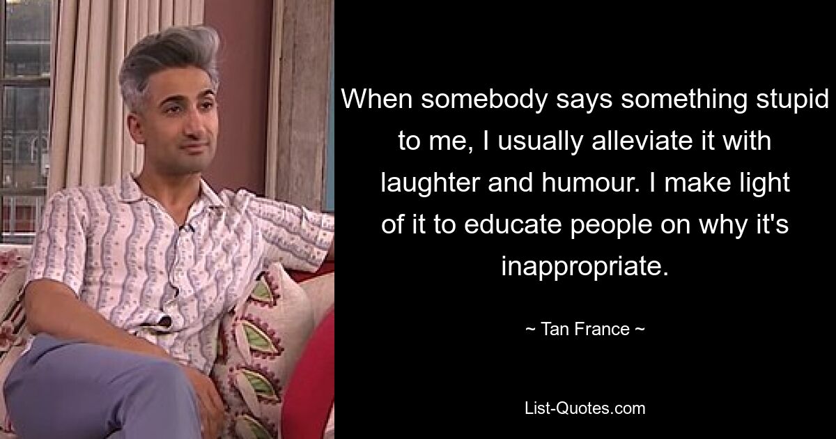 When somebody says something stupid to me, I usually alleviate it with laughter and humour. I make light of it to educate people on why it's inappropriate. — © Tan France