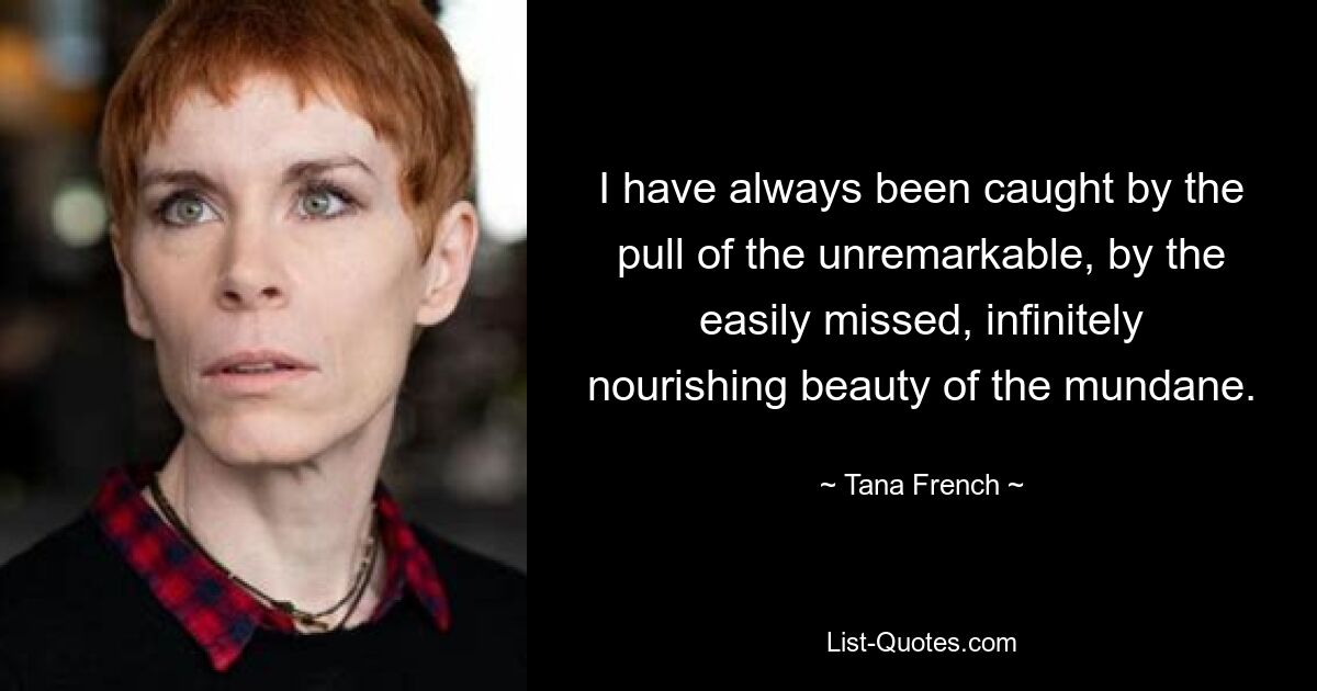 I have always been caught by the pull of the unremarkable, by the easily missed, infinitely nourishing beauty of the mundane. — © Tana French