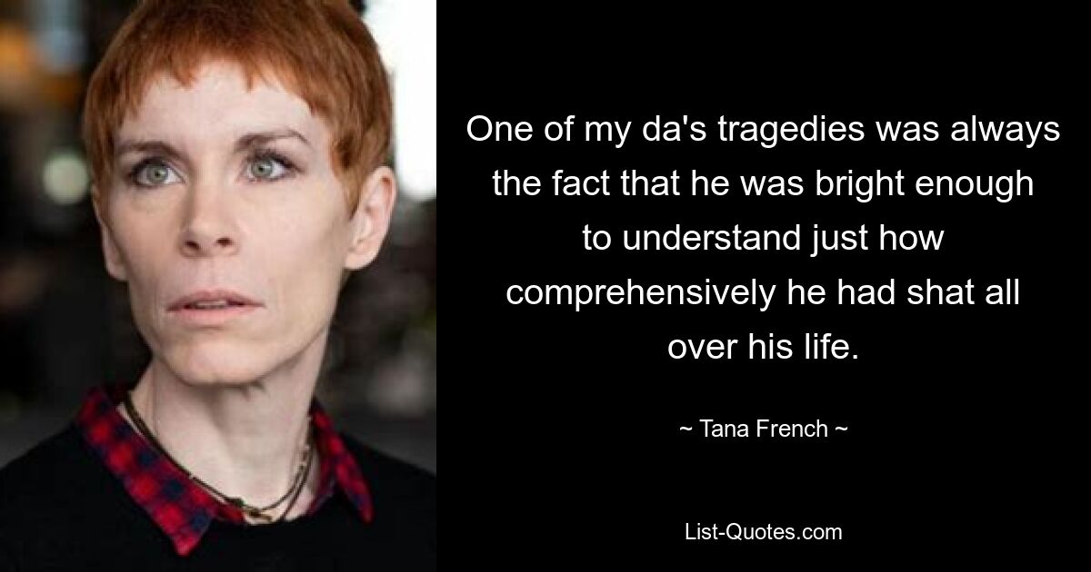 One of my da's tragedies was always the fact that he was bright enough to understand just how comprehensively he had shat all over his life. — © Tana French