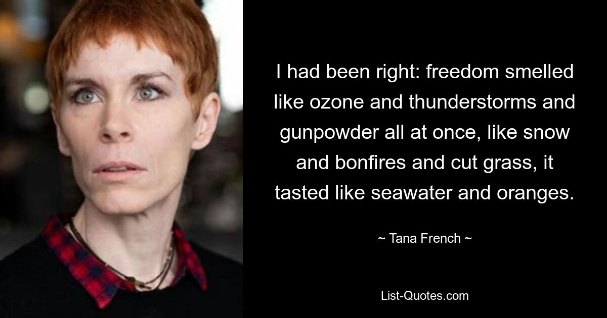 I had been right: freedom smelled like ozone and thunderstorms and gunpowder all at once, like snow and bonfires and cut grass, it tasted like seawater and oranges. — © Tana French