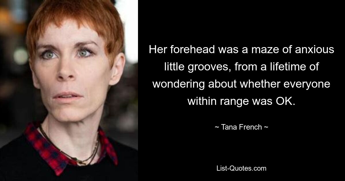 Her forehead was a maze of anxious little grooves, from a lifetime of wondering about whether everyone within range was OK. — © Tana French