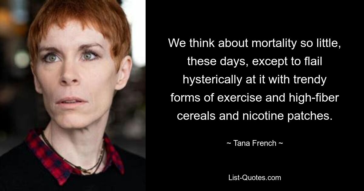 We think about mortality so little, these days, except to flail hysterically at it with trendy forms of exercise and high-fiber cereals and nicotine patches. — © Tana French