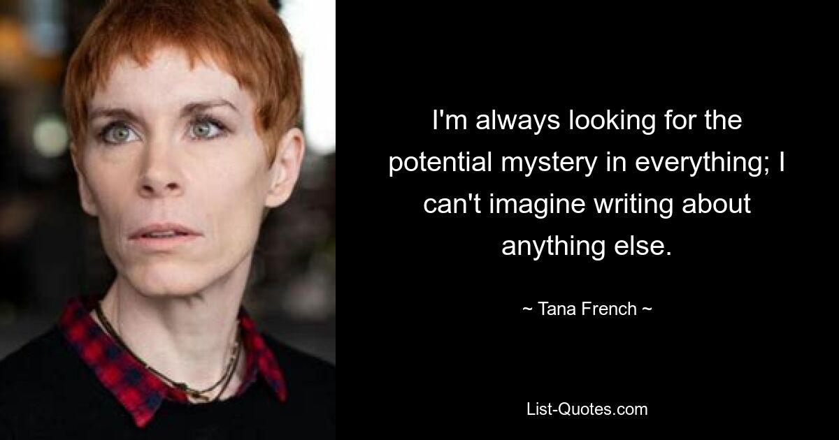 I'm always looking for the potential mystery in everything; I can't imagine writing about anything else. — © Tana French