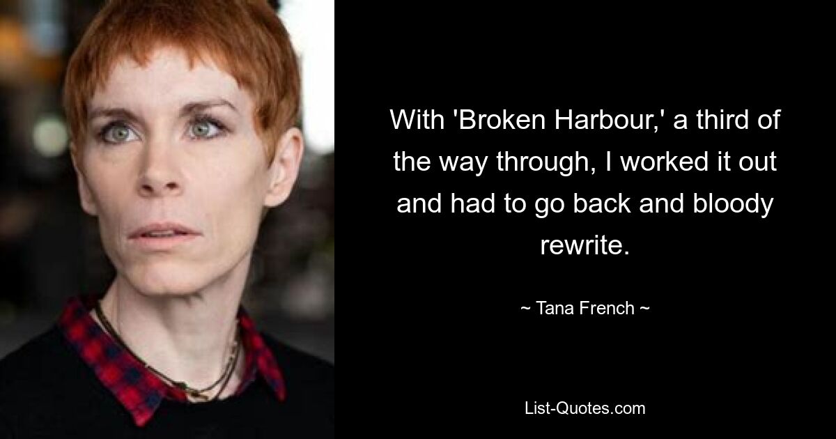 With 'Broken Harbour,' a third of the way through, I worked it out and had to go back and bloody rewrite. — © Tana French