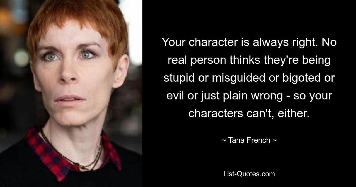 Your character is always right. No real person thinks they're being stupid or misguided or bigoted or evil or just plain wrong - so your characters can't, either. — © Tana French