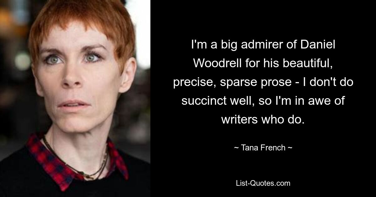 I'm a big admirer of Daniel Woodrell for his beautiful, precise, sparse prose - I don't do succinct well, so I'm in awe of writers who do. — © Tana French