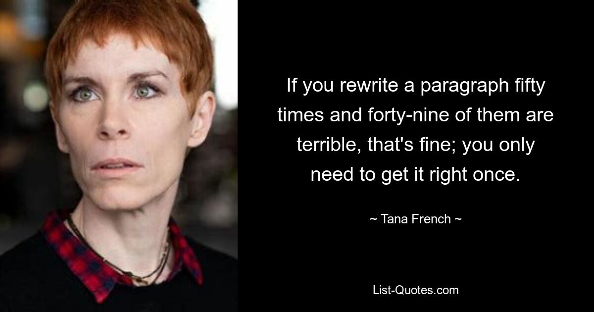 If you rewrite a paragraph fifty times and forty-nine of them are terrible, that's fine; you only need to get it right once. — © Tana French