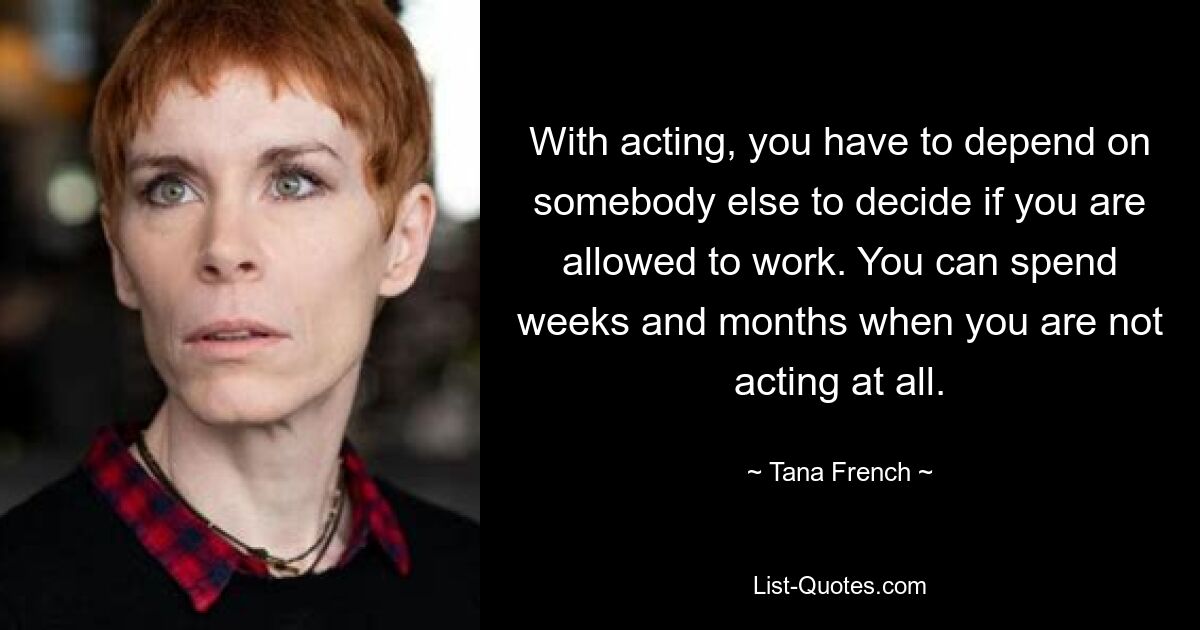 With acting, you have to depend on somebody else to decide if you are allowed to work. You can spend weeks and months when you are not acting at all. — © Tana French