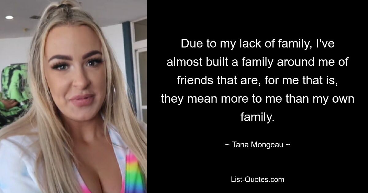 Due to my lack of family, I've almost built a family around me of friends that are, for me that is, they mean more to me than my own family. — © Tana Mongeau