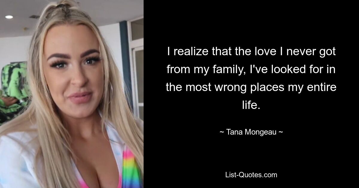 I realize that the love I never got from my family, I've looked for in the most wrong places my entire life. — © Tana Mongeau