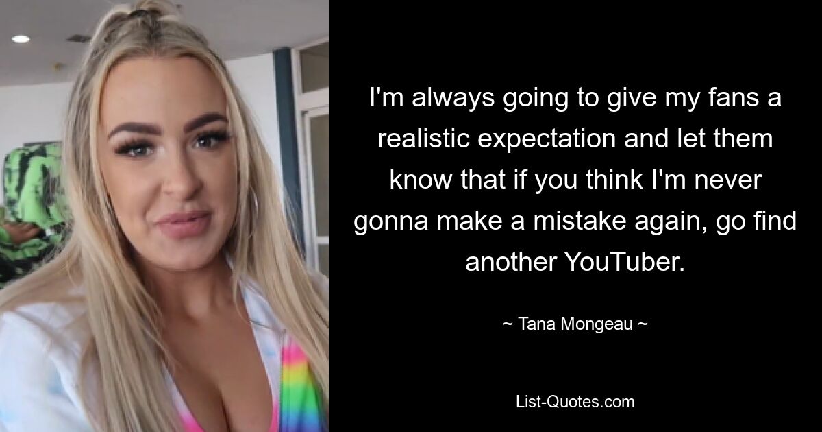 I'm always going to give my fans a realistic expectation and let them know that if you think I'm never gonna make a mistake again, go find another YouTuber. — © Tana Mongeau